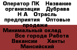 Оператор ПК › Название организации ­ Дубрава Н.А › Отрасль предприятия ­ Оптовые продажи › Минимальный оклад ­ 27 000 - Все города Работа » Вакансии   . Ханты-Мансийский,Нефтеюганск г.